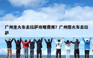 广州坐火车去拉萨攻略费用？广州搭火车去拉萨