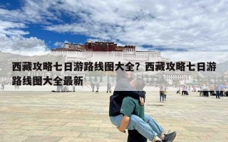 西藏攻略七日游路线图大全？西藏攻略七日游路线图大全最新