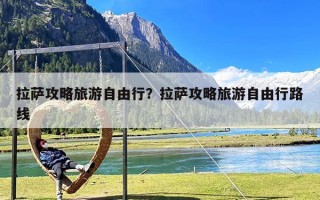 拉萨攻略旅游自由行？拉萨攻略旅游自由行路线