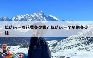 拉萨玩一周花费多少钱？拉萨玩一个星期多少钱