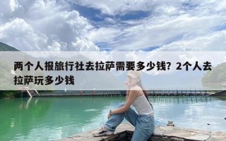 两个人报旅行社去拉萨需要多少钱？2个人去拉萨玩多少钱