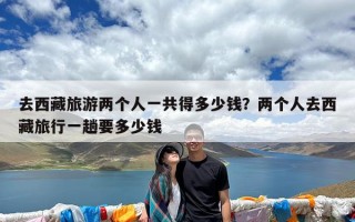 去西藏旅游两个人一共得多少钱？两个人去西藏旅行一趟要多少钱