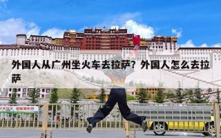 外国人从广州坐火车去拉萨？外国人怎么去拉萨