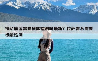 拉萨旅游需要核酸检测吗最新？拉萨需不需要核酸检测