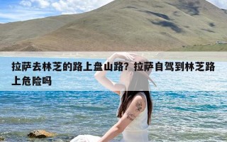 拉萨去林芝的路上盘山路？拉萨自驾到林芝路上危险吗