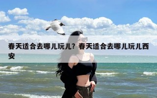 春天适合去哪儿玩儿？春天适合去哪儿玩儿西安