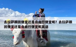 去拉萨跟团便宜还是自由行便宜呢？去拉萨跟团便宜还是自由行便宜呢英语