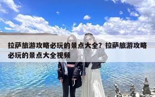 拉萨旅游攻略必玩的景点大全？拉萨旅游攻略必玩的景点大全视频