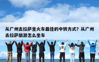 从广州去拉萨坐火车最佳的中转方式？从广州去拉萨旅游怎么坐车