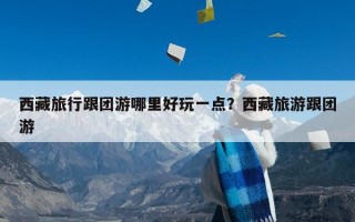 西藏旅行跟团游哪里好玩一点？西藏旅游跟团游