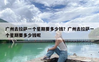 广州去拉萨一个星期要多少钱？广州去拉萨一个星期要多少钱呢