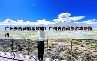 广州去西藏旅游攻略？广州去西藏旅游攻略路线