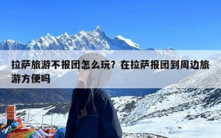 拉萨旅游不报团怎么玩？在拉萨报团到周边旅游方便吗