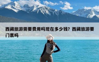 西藏旅游需要费用吗现在多少钱？西藏旅游要门票吗