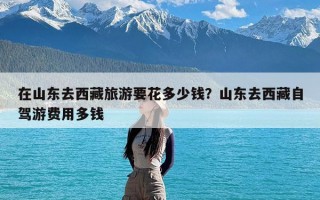 在山东去西藏旅游要花多少钱？山东去西藏自驾游费用多钱