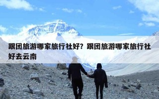 跟团旅游哪家旅行社好？跟团旅游哪家旅行社好去云南