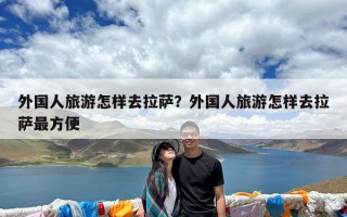 外国人旅游怎样去拉萨？外国人旅游怎样去拉萨最方便