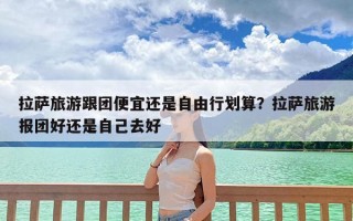 拉萨旅游跟团便宜还是自由行划算？拉萨旅游报团好还是自己去好