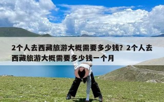 2个人去西藏旅游大概需要多少钱？2个人去西藏旅游大概需要多少钱一个月