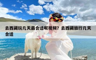 去西藏玩几天最合适呢视频？去西藏旅行几天合适