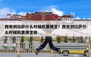 西安到拉萨什么时候机票便宜？西安到拉萨什么时候机票便宜些