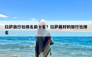 拉萨旅行社排名前十名？拉萨最好的旅行社排名