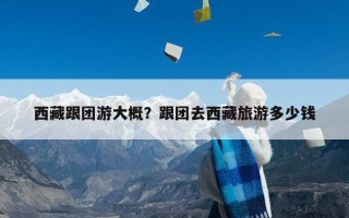 西藏跟团游大概？跟团去西藏旅游多少钱