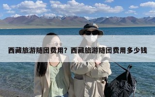 西藏旅游随团费用？西藏旅游随团费用多少钱