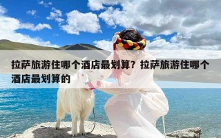 拉萨旅游住哪个酒店最划算？拉萨旅游住哪个酒店最划算的