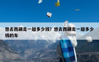 想去西藏走一趟多少钱？想去西藏走一趟多少钱的车