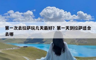 第一次去拉萨玩几天最好？第一天到拉萨适合去哪