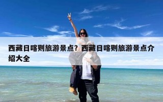 西藏日喀则旅游景点？西藏日喀则旅游景点介绍大全