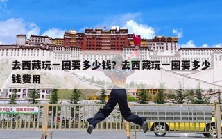 去西藏玩一圈要多少钱？去西藏玩一圈要多少钱费用
