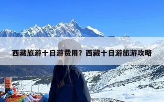 西藏旅游十日游费用？西藏十日游旅游攻略