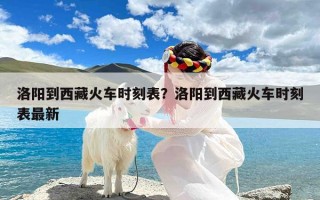 洛阳到西藏火车时刻表？洛阳到西藏火车时刻表最新