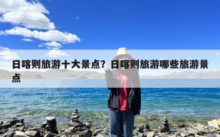 日喀则旅游十大景点？日喀则旅游哪些旅游景点