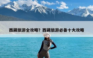 西藏旅游全攻略？西藏旅游必备十大攻略