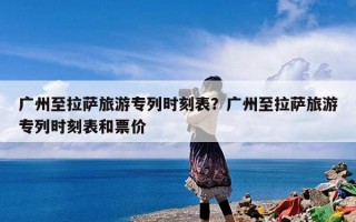 广州至拉萨旅游专列时刻表？广州至拉萨旅游专列时刻表和票价