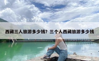 西藏三人旅游多少钱？三个人西藏旅游多少钱