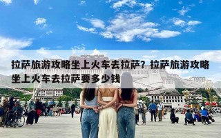 拉萨旅游攻略坐上火车去拉萨？拉萨旅游攻略坐上火车去拉萨要多少钱