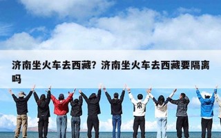 济南坐火车去西藏？济南坐火车去西藏要隔离吗