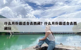 什么月份最适合去西藏？什么月份最适合去西藏玩