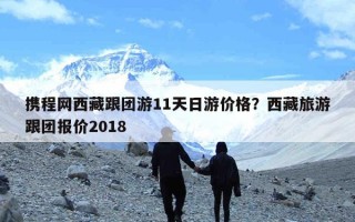 携程网西藏跟团游11天日游价格？西藏旅游跟团报价2018