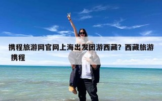 携程旅游网官网上海出发团游西藏？西藏旅游 携程