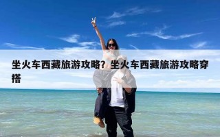 坐火车西藏旅游攻略？坐火车西藏旅游攻略穿搭