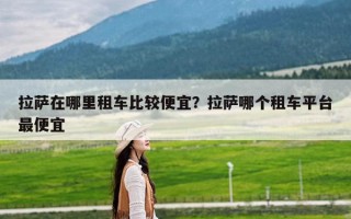 拉萨在哪里租车比较便宜？拉萨哪个租车平台最便宜