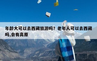 年龄大可以去西藏旅游吗？老年人可以去西藏吗,会有高原