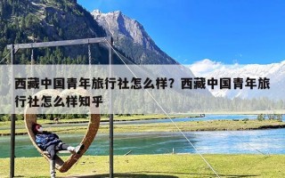 西藏中国青年旅行社怎么样？西藏中国青年旅行社怎么样知乎