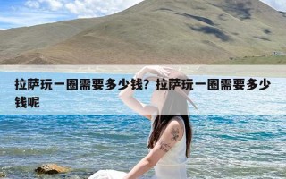 拉萨玩一圈需要多少钱？拉萨玩一圈需要多少钱呢