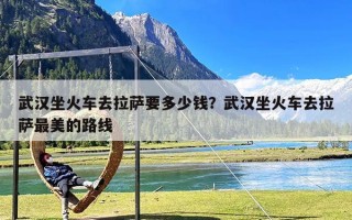 武汉坐火车去拉萨要多少钱？武汉坐火车去拉萨最美的路线